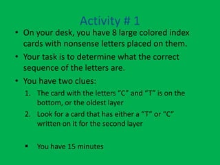 Activity # 1
• On your desk, you have 8 large colored index
  cards with nonsense letters placed on them.
• Your task is to determine what the correct
  sequence of the letters are.
• You have two clues:
  1. The card with the letters “C” and “T” is on the
     bottom, or the oldest layer
  2. Look for a card that has either a “T” or “C”
     written on it for the second layer

     You have 15 minutes
 