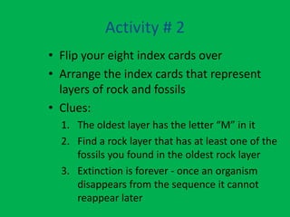Activity # 2
• Flip your eight index cards over
• Arrange the index cards that represent
  layers of rock and fossils
• Clues:
  1. The oldest layer has the letter “M” in it
  2. Find a rock layer that has at least one of the
     fossils you found in the oldest rock layer
  3. Extinction is forever - once an organism
     disappears from the sequence it cannot
     reappear later
 