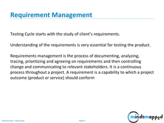 Page 4Classification: Restricted
Requirement Management
Testing Cycle starts with the study of client’s requirements.
Understanding of the requirements is very essential for testing the product.
Requirements management is the process of documenting, analyzing,
tracing, prioritizing and agreeing on requirements and then controlling
change and communicating to relevant stakeholders. It is a continuous
process throughout a project. A requirement is a capability to which a project
outcome (product or service) should conform
 