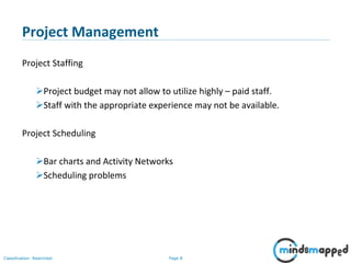 Page 8Classification: Restricted
Project Management
Project Staffing
Project budget may not allow to utilize highly – paid staff.
Staff with the appropriate experience may not be available.
Project Scheduling
Bar charts and Activity Networks
Scheduling problems
 