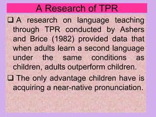 A Research of TPR
 A research on language teaching
through TPR conducted by Ashers
and Brice (1982) provided data that
when adults learn a second language
under the same conditions as
children, adults outperform children.
 The only advantage children have is
acquiring a near-native pronunciation.
 