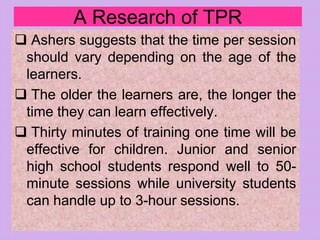 A Research of TPR
 Ashers suggests that the time per session
should vary depending on the age of the
learners.
 The older the learners are, the longer the
time they can learn effectively.
 Thirty minutes of training one time will be
effective for children. Junior and senior
high school students respond well to 50-
minute sessions while university students
can handle up to 3-hour sessions.
 