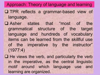 Approach: Theory of language and learning
 TPR reflects a grammar-based view of
language.
 Asher states that “most of the
grammatical structure of the target
language and hundreds of vocabulary
items can be learned from the skillful use
of the imperative by the instructor”
(1977:4)
 He views the verb, and particularly the verb
in the imperative, as the central linguistic
motif around which language use and
learning are organized.
 