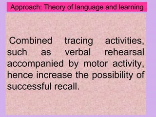Approach: Theory of language and learning
Combined tracing activities,
such as verbal rehearsal
accompanied by motor activity,
hence increase the possibility of
successful recall.
 
