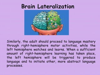 Brain Lateralization
Similarly, the adult should proceed to language mastery
through right-hemisphere motor activities, while the
left hemisphere watches and learns. When a sufficient
amount of right-hemisphere learning has taken place,
the left hemisphere will be triggered to produce
language and to initiate other, more abstract language
processes.
 