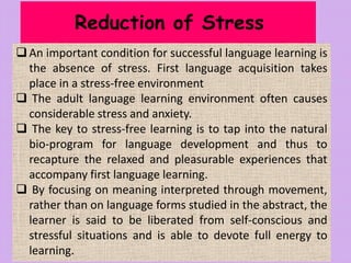 Reduction of Stress
An important condition for successful language learning is
the absence of stress. First language acquisition takes
place in a stress-free environment
 The adult language learning environment often causes
considerable stress and anxiety.
 The key to stress-free learning is to tap into the natural
bio-program for language development and thus to
recapture the relaxed and pleasurable experiences that
accompany first language learning.
 By focusing on meaning interpreted through movement,
rather than on language forms studied in the abstract, the
learner is said to be liberated from self-conscious and
stressful situations and is able to devote full energy to
learning.
 