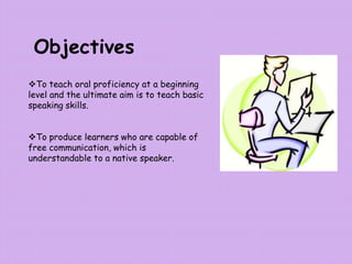 Objectives
To teach oral proficiency at a beginning
level and the ultimate aim is to teach basic
speaking skills.
To produce learners who are capable of
free communication, which is
understandable to a native speaker.
 