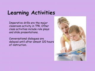Learning Activities
Imperative drills are the major
classroom activity in TPR. Other
class activities include role plays
and slide presentations.
Conversational dialogues are
delayed until after almost 120 hours
of instruction.
 
