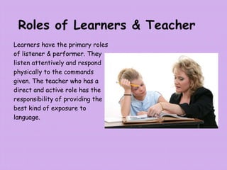 Roles of Learners & Teacher
Learners have the primary roles
of listener & performer. They
listen attentively and respond
physically to the commands
given. The teacher who has a
direct and active role has the
responsibility of providing the
best kind of exposure to
language.
 