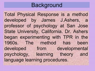 Background
Total Physical Response is a method
developed by James J.Ashers, a
professor of psychology at San Jose
State University, California. Dr. Ashers
began experimenting with TPR in the
1960s. The method has been
developed from developmental
psychology, learning theory and
language learning procedures.
 
