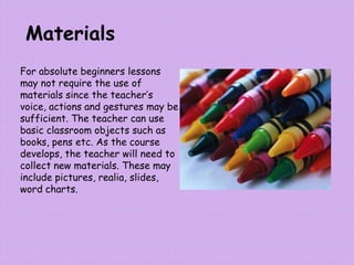 Materials
For absolute beginners lessons
may not require the use of
materials since the teacher’s
voice, actions and gestures may be
sufficient. The teacher can use
basic classroom objects such as
books, pens etc. As the course
develops, the teacher will need to
collect new materials. These may
include pictures, realia, slides,
word charts.
 