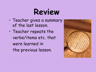 Review
• Teacher gives a summary
of the last lesson.
• Teacher repeats the
verbs/items etc. that
were learned in
the previous lesson.
 