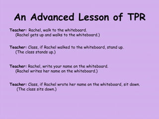 An Advanced Lesson of TPR
Teacher: Rachel, walk to the whiteboard.
(Rachel gets up and walks to the whiteboard.)
Teacher: Class, if Rachel walked to the whiteboard, stand up.
(The class stands up.)
Teacher: Rachel, write your name on the whiteboard.
(Rachel writes her name on the whiteboard.)
Teacher: Class, if Rachel wrote her name on the whiteboard, sit down.
(The class sits down.)
 