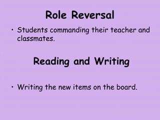Role Reversal
• Students commanding their teacher and
classmates.
Reading and Writing
• Writing the new items on the board.
 