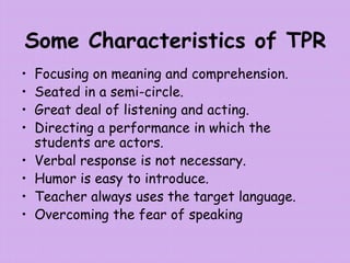 Some Characteristics of TPR
• Focusing on meaning and comprehension.
• Seated in a semi-circle.
• Great deal of listening and acting.
• Directing a performance in which the
students are actors.
• Verbal response is not necessary.
• Humor is easy to introduce.
• Teacher always uses the target language.
• Overcoming the fear of speaking
 
