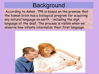 Background
According to Asher, TPR is based on the premise that
the human brain has a biological program for acquiring
any natural language on earth - including the sign
language of the deaf. The process is visible when we
observe how infants internalize their first language.
 