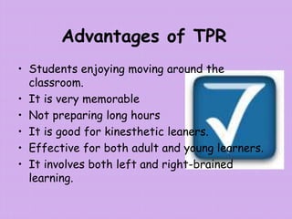 Advantages of TPR
• Students enjoying moving around the
classroom.
• It is very memorable
• Not preparing long hours
• It is good for kinesthetic leaners.
• Effective for both adult and young learners.
• It involves both left and right-brained
learning.
 