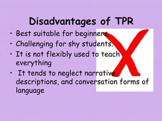 Disadvantages of TPR
• Best suitable for beginners.
• Challenging for shy students.
• It is not flexibly used to teach
everything
• It tends to neglect narrative,
descriptions, and conversation forms of
language
 