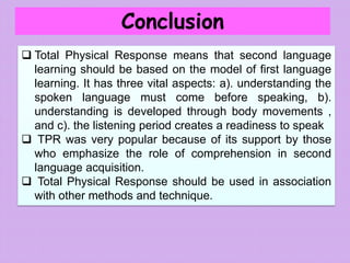 Conclusion
 Total Physical Response means that second language
learning should be based on the model of first language
learning. It has three vital aspects: a). understanding the
spoken language must come before speaking, b).
understanding is developed through body movements ,
and c). the listening period creates a readiness to speak
 TPR was very popular because of its support by those
who emphasize the role of comprehension in second
language acquisition.
 Total Physical Response should be used in association
with other methods and technique.
 