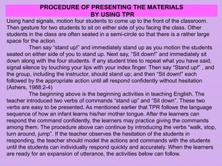 PROCEDURE OF PRESENTING THE MATERIALS
BY USING TPR
Using hand signals, motion four students to come up to the front of the classroom.
Then gesture for two students to sit on either side of you facing the class. Other
students in the class are often seated in a semi-circle so that there is a rather large
space for the action.
Then say “stand up!” and immediately stand up as you motion the students
seated on either side of you to stand up. Next say, “Sit down!” and immediately sit
down along with the four students. If any student tries to repeat what you have said,
signal silence by touching your lips with your index finger. Then say “Stand up!” , and
the group, including the instructor, should stand up; and then “Sit down!” each
followed by the appropriate action until all respond confidently without hesitation
(Ashers, 1988:2-4)
The beginning above is the beginning activities in teaching English. The
teacher introduced two verbs of commands “stand up” and “Sit down”. These two
verbs are easy to be presented. As mentioned earlier that TPR follows the language
sequence of how an infant learns his/her mother tongue. After the learners can
respond the command confidently, the learners may practice giving the commands
among them. The procedure above can continue by introducing the verbs “walk, stop,
turn around, jump”. If the teacher observes the hesitation of the students in
responding, the teacher should model the actions and commands with the students
until the students can individually respond quickly and accurately. When the learners
are ready for an expansion of utterance, the activities below can follow.
 
