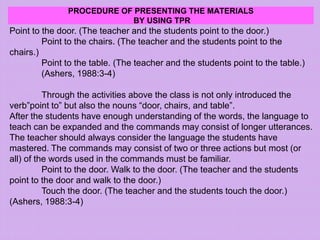 PROCEDURE OF PRESENTING THE MATERIALS
BY USING TPR
Point to the door. (The teacher and the students point to the door.)
Point to the chairs. (The teacher and the students point to the
chairs.)
Point to the table. (The teacher and the students point to the table.)
(Ashers, 1988:3-4)
Through the activities above the class is not only introduced the
verb”point to” but also the nouns “door, chairs, and table”.
After the students have enough understanding of the words, the language to
teach can be expanded and the commands may consist of longer utterances.
The teacher should always consider the language the students have
mastered. The commands may consist of two or three actions but most (or
all) of the words used in the commands must be familiar.
Point to the door. Walk to the door. (The teacher and the students
point to the door and walk to the door.)
Touch the door. (The teacher and the students touch the door.)
(Ashers, 1988:3-4)
 