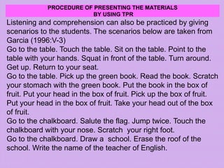 PROCEDURE OF PRESENTING THE MATERIALS
BY USING TPR
Listening and comprehension can also be practiced by giving
scenarios to the students. The scenarios below are taken from
Garcia (1996:V-3)
Go to the table. Touch the table. Sit on the table. Point to the
table with your hands. Squat in front of the table. Turn around.
Get up. Return to your seat.
Go to the table. Pick up the green book. Read the book. Scratch
your stomach with the green book. Put the book in the box of
fruit. Put your head in the box of fruit. Pick up the box of fruit.
Put your head in the box of fruit. Take your head out of the box
of fruit.
Go to the chalkboard. Salute the flag. Jump twice. Touch the
chalkboard with your nose. Scratch your right foot.
Go to the chalkboard. Draw a school. Erase the roof of the
school. Write the name of the teacher of English.
 