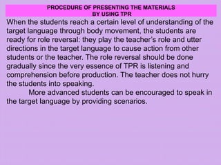 PROCEDURE OF PRESENTING THE MATERIALS
BY USING TPR
When the students reach a certain level of understanding of the
target language through body movement, the students are
ready for role reversal: they play the teacher’s role and utter
directions in the target language to cause action from other
students or the teacher. The role reversal should be done
gradually since the very essence of TPR is listening and
comprehension before production. The teacher does not hurry
the students into speaking.
More advanced students can be encouraged to speak in
the target language by providing scenarios.
 