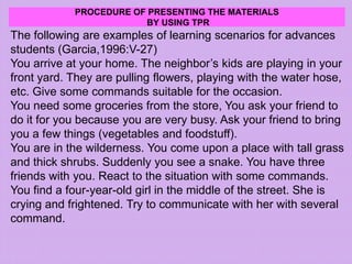 PROCEDURE OF PRESENTING THE MATERIALS
BY USING TPR
The following are examples of learning scenarios for advances
students (Garcia,1996:V-27)
You arrive at your home. The neighbor’s kids are playing in your
front yard. They are pulling flowers, playing with the water hose,
etc. Give some commands suitable for the occasion.
You need some groceries from the store, You ask your friend to
do it for you because you are very busy. Ask your friend to bring
you a few things (vegetables and foodstuff).
You are in the wilderness. You come upon a place with tall grass
and thick shrubs. Suddenly you see a snake. You have three
friends with you. React to the situation with some commands.
You find a four-year-old girl in the middle of the street. She is
crying and frightened. Try to communicate with her with several
command.
 