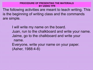 PROCEDURE OF PRESENTING THE MATERIALS
BY USING TPR
The following activities are meant to teach writing. This
is the beginning of writing class and the commands
are simple.
I will write my name on the board.
Juan, run to the chalkboard and write your name.
Jaime, go to the chalkboard and write your
name.
Everyone, write your name on your paper.
(Asher, 1988:4-8)
 