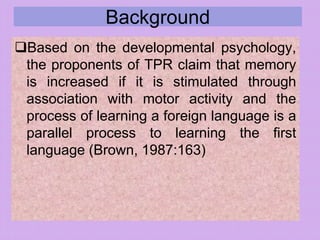 Background
Based on the developmental psychology,
the proponents of TPR claim that memory
is increased if it is stimulated through
association with motor activity and the
process of learning a foreign language is a
parallel process to learning the first
language (Brown, 1987:163)
 