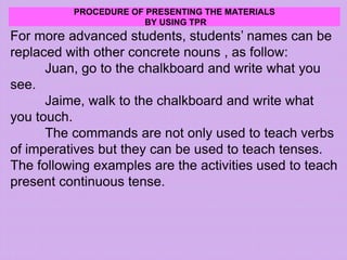 PROCEDURE OF PRESENTING THE MATERIALS
BY USING TPR
For more advanced students, students’ names can be
replaced with other concrete nouns , as follow:
Juan, go to the chalkboard and write what you
see.
Jaime, walk to the chalkboard and write what
you touch.
The commands are not only used to teach verbs
of imperatives but they can be used to teach tenses.
The following examples are the activities used to teach
present continuous tense.
 