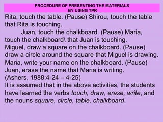 PROCEDURE OF PRESENTING THE MATERIALS
BY USING TPR
Rita, touch the table. (Pause) Shirou, touch the table
that Rita is touching.
Juan, touch the chalkboard. (Pause) Maria,
touch the chalkboard that Juan is touching.
Miguel, draw a square on the chalkboard. (Pause)
draw a circle around the square that Miguel is drawing.
Maria, write your name on the chalkboard. (Pause)
Juan, erase the name that Maria is writing.
(Ashers, 1988:4-24 – 4-25)
It is assumed that in the above activities, the students
have learned the verbs touch, draw, erase, write, and
the nouns square, circle, table, chalkboard.
 