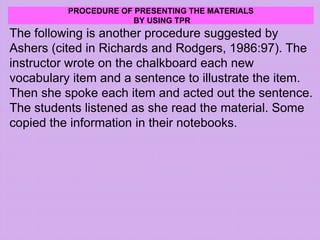 PROCEDURE OF PRESENTING THE MATERIALS
BY USING TPR
The following is another procedure suggested by
Ashers (cited in Richards and Rodgers, 1986:97). The
instructor wrote on the chalkboard each new
vocabulary item and a sentence to illustrate the item.
Then she spoke each item and acted out the sentence.
The students listened as she read the material. Some
copied the information in their notebooks.
 