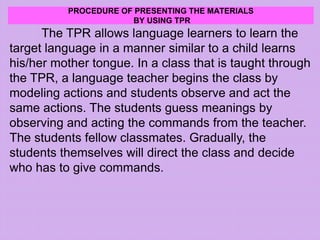 PROCEDURE OF PRESENTING THE MATERIALS
BY USING TPR
The TPR allows language learners to learn the
target language in a manner similar to a child learns
his/her mother tongue. In a class that is taught through
the TPR, a language teacher begins the class by
modeling actions and students observe and act the
same actions. The students guess meanings by
observing and acting the commands from the teacher.
The students fellow classmates. Gradually, the
students themselves will direct the class and decide
who has to give commands.
 