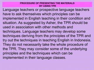 PROCEDURE OF PRESENTING THE MATERIALS
BY USING TPR
Language teachers or prospective language teachers
have to ask themselves which principles can be
implemented in English teaching in their condition and
situation. As suggested by Asher, the TPR should be
used in association with other methods and
techniques. Language teachers may develop some
techniques deriving from the principles of the TPR and
try out the techniques in teaching English in Indonesia.
They do not necessarily take the whole procedure of
the TPR. They may consider some of the underlying
principles and the techniques which can be
implemented in their language classes.
 