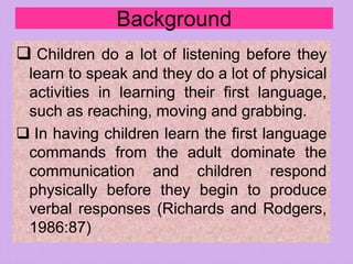 Background
 Children do a lot of listening before they
learn to speak and they do a lot of physical
activities in learning their first language,
such as reaching, moving and grabbing.
 In having children learn the first language
commands from the adult dominate the
communication and children respond
physically before they begin to produce
verbal responses (Richards and Rodgers,
1986:87)
 