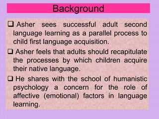Background
 Asher sees successful adult second
language learning as a parallel process to
child first language acquisition.
 Asher feels that adults should recapitulate
the processes by which children acquire
their native language.
 He shares with the school of humanistic
psychology a concern for the role of
affective (emotional) factors in language
learning.
 