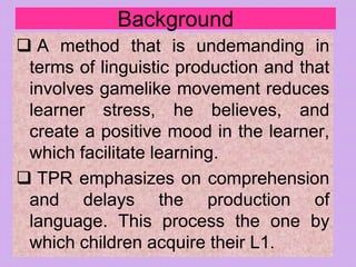 Background
 A method that is undemanding in
terms of linguistic production and that
involves gamelike movement reduces
learner stress, he believes, and
create a positive mood in the learner,
which facilitate learning.
 TPR emphasizes on comprehension
and delays the production of
language. This process the one by
which children acquire their L1.
 