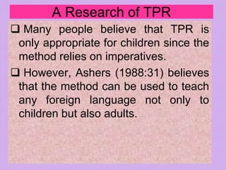 A Research of TPR
 Many people believe that TPR is
only appropriate for children since the
method relies on imperatives.
 However, Ashers (1988:31) believes
that the method can be used to teach
any foreign language not only to
children but also adults.
 