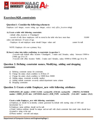Department of Computer Science and EngineeringPage 1
Exercises:SQL constraints
Question1: Considerthe following schema to
Employee (eid: integer, ename: string, age: integer, salary: real, office_location string)
A) Create a table with following constraints:
- default office_location is ‘Chandigarh’
- records of only those employees will be stored in the table who have more than 10,000
salary and minimum 25 years of age.
- Employee id and employee name should Unique values and cannot be null.
NOTE: Employee id is not a primary Key.
B) Insert values into tables confirming to constraints in question 1.
-5 records with default office location ‘Chandigarh’, 3 males and 2 females, salary between 15000 to
27000, age 25 to 35.
-5 records with office location ‘Delhi’, 2 males and 3 females, salary 45000 to 55000, age 36 to 50.
Question 2: Defining constraint names, Modifying, adding and dropping
constraints
a) Defining constraint names for constraints.
b) Change the salary check condition to 20 from 25
c) Change the salary check condition to 10000 from 20000
d) Adding unique constraint at mobile number
e) Adding default constraint on newly added department name column
f) Dropping constraints
Question 3: Create a table Employee_new with following attributes
EMPLOYEE_ID number | EMP_NAME varchar(30) | EMAIL varchar(30) | PHONE_NUMBER
number | HIRE_DATE date | GENDER char(1) | JOB_TYPE varchar(20) | SALARY number (10,2)
Create a table Employee_new with following constraints:
a) Employee_id should be an identity column generated by default with starting value of 1001 and
incremented by 1.
b) Employee name attribute should not be null.
c) Email Address attribute should be unique and not null with check constraint that email value should have
@cumail.in string at the end.
d) Phone number --not null and unique.
 