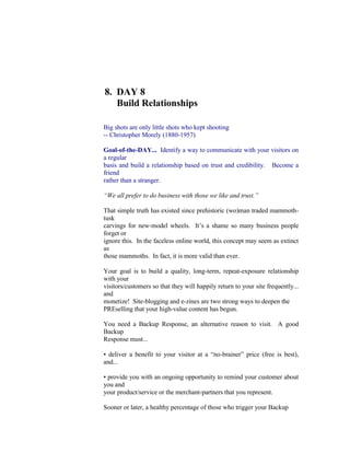 8.  DAY 8<br />     Build Relationships<br />Big shots are only little shots who kept shooting<br />-- Christopher Morely (1880-1957)<br />Goal-of-the-DAY...  Identify a way to communicate with your visitors on a regular<br />basis and build a relationship based on trust and credibility.   Become a friend<br />rather than a stranger.<br />“We all prefer to do business with those we like and trust.”<br />That simple truth has existed since prehistoric (wo)man traded mammoth-tusk<br />carvings for new-model wheels.  It’s a shame so many business people forget or<br />ignore this.  In the faceless online world, this concept may seem as extinct as<br />those mammoths.  In fact, it is more valid than ever.<br />Your goal is to build a quality, long-term, repeat-exposure relationship with your<br />visitors/customers so that they will happily return to your site frequently... and<br />monetize!  Site-blogging and e-zines are two strong ways to deepen the<br />PREselling that your high-value content has begun.<br />You need a Backup Response, an alternative reason to visit.  A good Backup<br />Response must...<br />• deliver a benefit to your visitor at a “no-brainer” price (free is best), and...<br />• provide you with an ongoing opportunity to remind your customer about you and<br />your product/service or the merchant-partners that you represent.<br />Sooner or later, a healthy percentage of those who trigger your Backup<br />Response will deliver your MWR -- a sale or a contract, depending on your<br />situation.  Why?  Because you’re building a quality, long term, repeated<br />exposure, one-to-one relationship with your visitor/customer.<br />8.1.  Build Relationships With A Site-Blog<br />Blogging is taking the world by storm.  Or so it would seem if you’ve been<br />reading anything from  Newsweek  to the most specialized online publications<br />(and you should  not  be -- SBI! does that, so you can focus on business).<br />A “blog” (“web log”) is, at its simplest, merely a journal of entries that one<br />makes on a Web page.  Each entry has a “permalink” to a dedicated Web<br />page.  The most recent entries are sorted to the top, meaning that Web<br />pages are sorted chronologically rather than topically.<br />Blogging gained popularity rapidly when “RSS” (more on this below)<br />became a simple way to distribute these journals.  It is the “perfect<br />medium” for communicators and thinkers who have “something to say” on<br />a frequent basis.<br /> Here’s the bottom lines on blogging.  Most small business people don’t have...<br />•  the time<br />•  the inclination<br />•  the subject matter.<br />While full - blogging is only right for  some  small businesses, blogging is<br />recognized by more and more regular Web surfers.  The mass market is<br />subscribing to blogs.  And...<br />Since your visitors like your content, they  will  want more of it.  It’s your pleasure<br />to give it to them, as long as it does not require you to master a new technology<br />and create more content than you are already doing now.<br />With SBI!, all you have to do is   click  to set up a site-blog. There is no<br />reformat your new content to create since SBI! will simply, automatically <br />newest content into a blog!<br />http://blogorbuild.sitesell.com/<br />Don’t confuse a blog with RSS.  Your blog  is  the content.  RSS is  how you<br />distribute  your content.  Think of it like your local newspaper.  The blog is the<br />newspaper.  RSS is the paperboy.<br />But what exactly is RSS?...<br />RSS stands for “Really Simple Syndication.” And that is exactly what it is... a new<br />way for you to distribute content.  That content can be any electronic<br />communication (i.e., Web pages, mp3s, video, etc.)<br />RSS/Blog It! converts your SBI! site into a blog.  It turns your RSS feed into a<br />perfectly formatted and visible TIER 2 Web page.  Of course,  that  gets the<br />attention of both your human and spider visitors!<br />And here’s the fun part.  Every time you create or modify a Web page, those<br />changes are distributed through RSS to the world.  It even automatically pings<br />every major RSS/blog engine/directory, saving you the tedium of doing that every<br />time you post.<br />Visitors subscribe to your site, the way they subscribe to your e-zine!  It’s the<br />best of both worlds.  Publishing a site-blog is a fantastic, non-intrusive way to<br />maintain contact with your visitors.<br />Your site blog lets them know “something's new.”  Since they like your material,<br />they click to re-visit your site.  Bingo!<br />Use  Search It!  to find breaking information that you can pass on to your<br />visitors.<br />Search It! > Reference Library for Content (STEP 1) > Google News<br />(STEP 2) > cactus propagation (STEP 3)<br />Site-blogging is so easy, and such an effective way to build a following and build<br />traffic faster, you should enable it within your first 10 pages.<br />8.2.  Build Relationships With An E-Zine<br />A common Backup Response on the Web is the e-zine (an e-mailed newsletter).<br />Once you have some decent numbers, it takes only a day to get an e-zine up and<br />running.<br />A good e-zine tells its readers to revisit you…<br />•  to click on something missed during the first visit<br />•  to respond to an announcement you make<br />•  to see new content you’ve added<br />The e-zine builds a relationship of trust between you and your visitors.  Put<br />yourself in the visitor’s mind.  A new e-mail arrives from you.  Full of excellent<br />content  that meets her needs, the e-mail prompts her either…<br />•  to click on the link back to your site to take you up on your great offer<br />•  to click on a link to one of your affiliate partners<br />•  to file in her memory that you are the person with the answers to her questions.<br />You will use the  content  in your e-zine to get your MWR.  It’s fine to give lots of<br />information.  But use that information to PREsell.  Give your visitor a reason to<br />click on a link back to your site or directly to one of your affiliates.<br />The WIN-WIN provides information for your visitor   and income for you .<br />8.2.1.  Build a Sales Page For Your E-Zine<br />How good of you to provide a free e-zine!  But will your visitors subscribe?...<br />It’s free but… you still need to sell the idea that another piece of e-mail is a good<br />idea.  After all, your visitor is going to give up her e-mail address and the time it<br />takes to read what you send.<br />While she’s on your site, she needs to feel that continued contact with you will be<br />worth her while.  So you will…<br />•  stress the benefits of your particular newsletter<br />•  add a clear “call to action”<br />•  finish with a subscription form<br />Make sure the benefits are clear.  Add a testimonial.  Link to back issues.  (Some<br />Web masters write an issue or two no one else receives so they will have back<br />issues. Visitors can see what they will get.)<br />Stress that your e-zine is free.<br />Add a professional look with a great cover like those at<br />Killer Covers.com<br />http://www.killercovers.com/<br />Then tell her exactly what to do… Subscribe!<br />SBI! back-issues each issue of your e-zine and submits it to the Search<br />Engines (once only).  You can either include a link on your site to your<br />back issues to show off the quality you deliver, or you can reserve back<br />issues for your subscribers’ viewing only.  It’s your call.<br />8.2.2.  Develop A Format Template…<br />And Stay With It!   <br />Readers like  familiarity and predictability … so develop a template, and stick<br />with it.  Make only minor, incremental changes every now and then, saving your<br />last issue as the template for the next one.  From top to bottom, here’s a quick<br />list of things to address in your format...<br />1)  Name your e-zine -- you want your subscriber to smile in recollection when<br />she sees it.  Make the name short, memorable, descriptive, and relevant.<br />2)  Subject, including Issue Number and Date<br />3)  Small logo<br />4)  First text block -- start off your e-zine with a catchy benefit-oriented slogan. For<br />example, under your Cactus Gardening logo, you might type into your first text<br />block...<br />“Prickly Issues, Creative Solutions”<br />5)  After that, experiment with a combination of text blocks, line breaks and divider<br />lines, so that you can deliver the following “starting information”...<br />i)  Valuable PREselling Proposition -- stress the key points of your e-zine.<br />ii)  A promo pass-along -- add something like this...<br />If you like this e-zine, please do a friend<br />and me a big favor and “pay it forward.”<br />If a friend DID forward this to you and if<br />you like what you read, please subscribe by<br />visiting...<br />(Then add a link to your page that promotes your opt-in newsletter.)<br />6)  Issue number and Date (you did it in the subject, now repeat it in the body)<br />7)  Table of Contents -- show your reader what you’re covering in this issue.<br />Provide tantalizing “read me” headlines in your TOC.<br />8)  From this point, experiment with…<br />    • headline blocks to start each section<br />    • dividers<br />    • line breaks<br />9)  Then the  content!<br />10)  You might want to add one more text block before the closing information<br />(unsubscribe, etc. -- details a bit later) for your readers.  This text block could<br />include anything, for example...<br />Comments? Ideas? Feedback?<br />I’d love to hear from you.<br />Just reply to this e-zine<br />and tell me what you think!<br />11)  Closing information. You need to give readers a chance to unsubscribe, etc.<br />Make sure to save all this as a template for future e-zines (more on this below),<br />so you don’t have to do it all over again.<br />From a building block approach to setting up a template, to creating a<br />subscription form, to automating the mailing list, to tracking statistics like<br />open rates, SBI!’s MailOut Manager does it all.<br />http://buildit.sitesell.com/<br />8.2.3.  Set Up Your Subscription<br />You’ve already created a form for subscribers on your sales page.  You may opt<br />to include this form on other pages, or at the least include a link from other TIER<br />2 or TIER 3 pages to your sales page.<br />Do include an e-zine button on your navigation bar so visitors can find the sales<br />page easily.  And be sure to include many references to your e-zine so your<br />visitor has many opportunities to sign up.<br />To prevent spamming and/or to prevent people from giving other people’s names<br />and addresses without consent, use the  “double opt-in”  approach… your visitor<br />must confirm her subscription.<br />Although adopting a double opt-in   policy means you will grow your list slightly<br />more slowly than a marketer using the single opt-in approach, there are several<br />reasons why it is smart to adopt such a strategy...<br />1)  A double opt-in policy builds a truly qualified, high value list.  Do not be<br />concerned about losing a few subscribers.  The confirmation step ensures that<br />your subscribers are interested in you and your product or service.<br />2)  A double opt-in policy establishes your credibility with the subscriber, and<br />emphasizes the value of your publication.<br />3)  A double opt-in policy lowers the risk of being reported to a spam policing<br />server by an overzealous surfer.<br />The value of a qualified subscriber’s list?  Priceless -- no credit card can buy that<br />kind of confidence!<br />8.2.4.     Advertise Your E-Zine<br />List your newsletter in major e-zine directories on the Web.  You’ll find these<br />work much the same way as the main directories.  Drill down through the<br />categories and sub-categories to find the best place and submit your newsletter<br />to the most appropriate section of the directory.<br />Some submission tips to consider…<br />Try some tinkering first.  Do a search for your most important keywords at each<br />directory, and note from which categories the returned results are coming.<br />Check for keywords in the Title and the Description, as well.  Remember, your<br />subscriber is most likely to find you as a result of a keyword search.  So do your<br />best to ensure your site is listed for each particular keyword.<br />Keep in mind that your Description is the only impression a directory visitor will<br />get of your e-zine, so make sure you  sell  it!<br />Bottom line on the e-zine directories?...<br />It depends.  If your e-zine is about a popular topic that is likely to generate many<br />keyword searches and you’ve listed your site properly (with a  compelling<br />Description ), there’s no reason why these directories shouldn’t bring a constant<br />trickle of subscribers to your newsletter.<br />Of course, if your newsletter is about a highly specific niche topic, your major<br />concern will be listing in directories that receive enough traffic to generate<br />keyword searches for that topic.  It’s ideal if you can find a directory dedicated to<br />a category that includes your theme.<br />All in all, if you can hit the major e-zine directories in an hour or so, it’s not a bad<br />way to spend your time.  Just be sure to do your homework.  Learn how to<br />submit properly, or you’ll be wasting your time.<br />There are free resources where everybody and everyone can list their e-zines for<br />nothing.  These include...<br />New-List.com<br />http://new-list.com/submit/<br />Newsletter Access<br />http://www.newsletteraccess.com/<br />EzineAnnouncer<br />http://www.ezineannouncer.com/<br />There’s a pleasant bonus when you market your newsletter.  Not only will you<br />build your e-publication, you will build more traffic to your site (if you provide a<br />link from your subscription page to your home page).  On top of that, you will also<br />generate some all-important link popularity which is always a good thing!<br />An e-zine is not the only way to stay on your visitors’ radar screens…<br />8.3.  Build Relationships With Forms<br />Forms are an easy and safe way to communicate and interact with your visitors<br />and customers.  SPAM-bots can read e-mail addresses off your Web site so<br />having a Contact Form in place of an e-mail link is essential.<br />Forms usage is limited only by your imagination…<br />•  conduct a survey or poll<br />•  create a series of sequential Autoresponder messages or an e-course<br />•  collect feedback from your visitors<br />•  get leads or referrals<br />Start your research with these products…<br />Quask<br />http://www.quask.com/<br />SmartDraw<br />http://www.smartdraw.com/<br />XIGLA<br />http://www.xigla.com/absolutefp/<br />Ready for the wrap-up?…<br />DAY 8 is all about building a quality, long term, repeated exposure, one-to-one<br />relationship with your visitor/customer.  It’s about building trust, credibility and a<br />sense of community.  Once you achieve this, you become a knowledgeable<br />friend making a recommendation.  You are no longer a stranger.<br />You have only one day to go to complete the course. Before proceeding to DAY<br />9, please complete your DAY 8 Goal-of-the-DAY, and take note of your Ongoing<br />Goal...<br />Reach out to your target audience, whenever and however you can.  Make them<br />think about your business first and not your competitors.<br />Now it’s time to analyze your traffic base from different angles...<br />