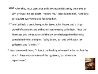 LUKE 5:27
             After this, Jesus went out and saw a tax collector by the name of
       Levi sitting at his tax booth. "Follow me," Jesus said to him, 28 and Levi
       got up, left everything and followed him.
 29
      Then Levi held a great banquet for Jesus at his house, and a large
       crowd of tax collectors and others were eating with them. 30 But the
       Pharisees and the teachers of the law who belonged to their sect
       complained to his disciples, "Why do you eat and drink with tax
       collectors and `sinners'?“
31
     Jesus answered them, "It is not the healthy who need a doctor, but the
       sick. 32 I have not come to call the righteous, but sinners to
       repentance."
 