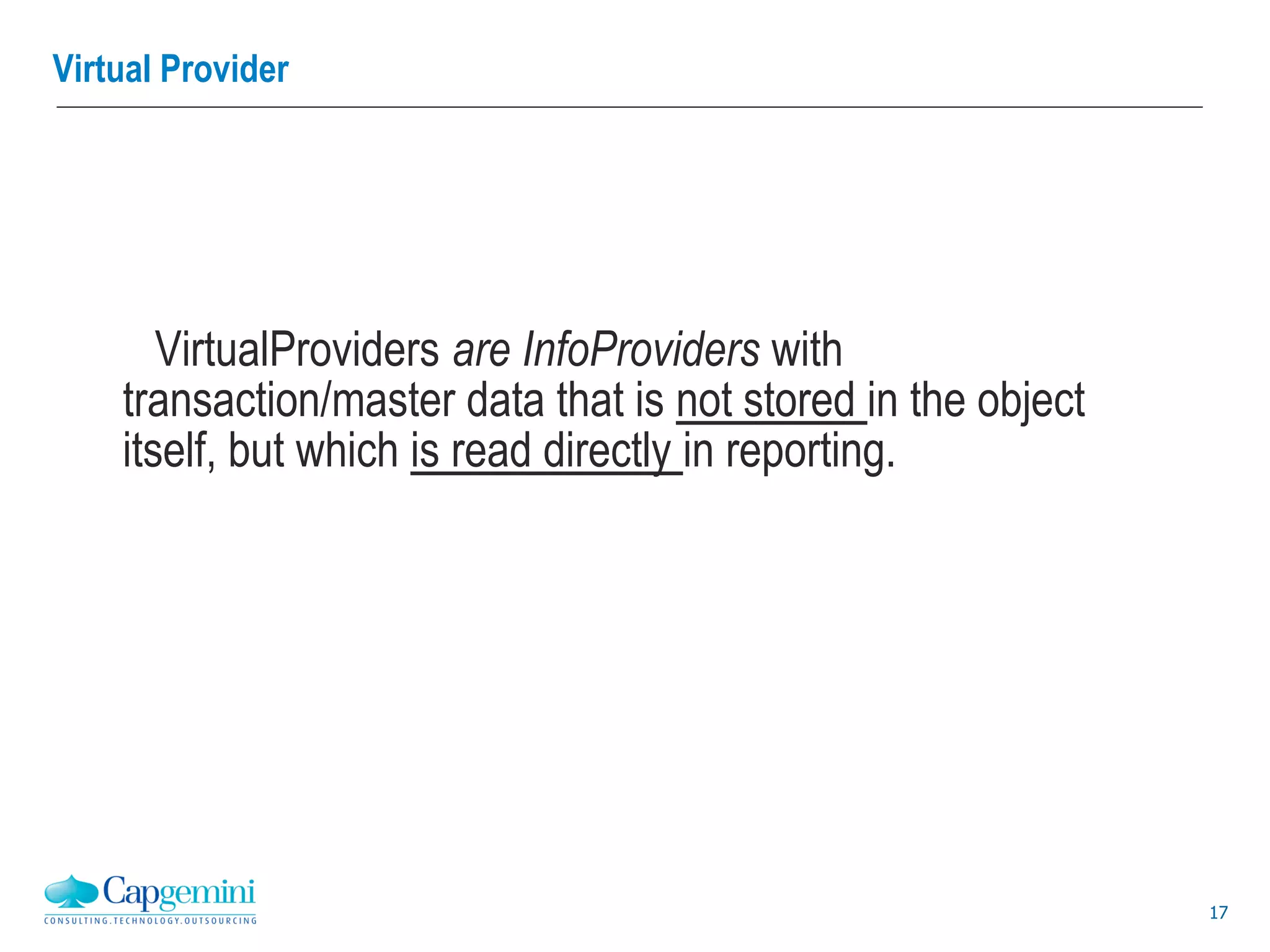 17
Virtual Provider
VirtualProviders are InfoProviders with
transaction/master data that is not stored in the object
itself, but which is read directly in reporting.
 