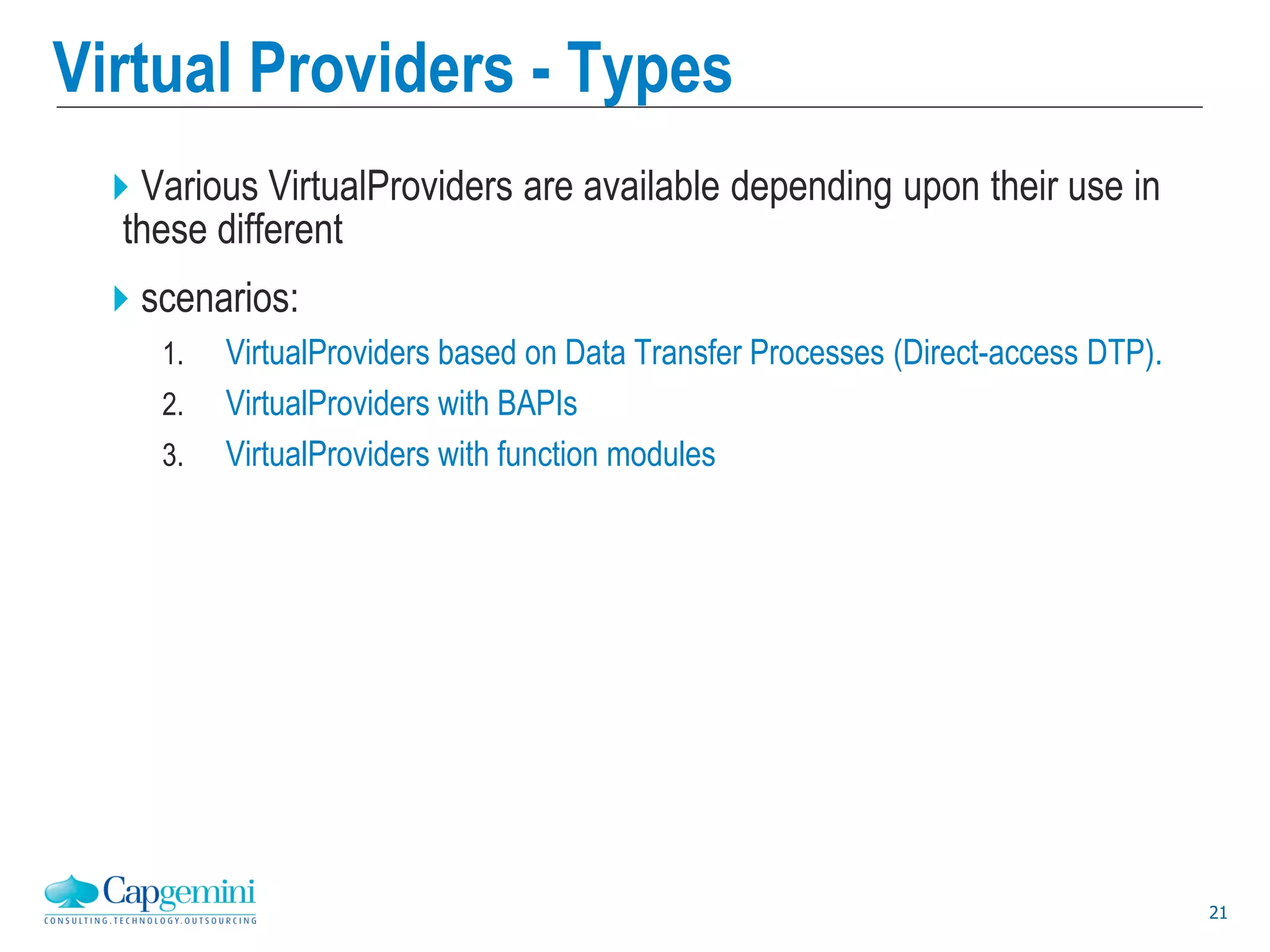 21
Virtual Providers - Types
Various VirtualProviders are available depending upon their use in
these different
scenarios:
1. VirtualProviders based on Data Transfer Processes (Direct-access DTP).
2. VirtualProviders with BAPIs
3. VirtualProviders with function modules
 