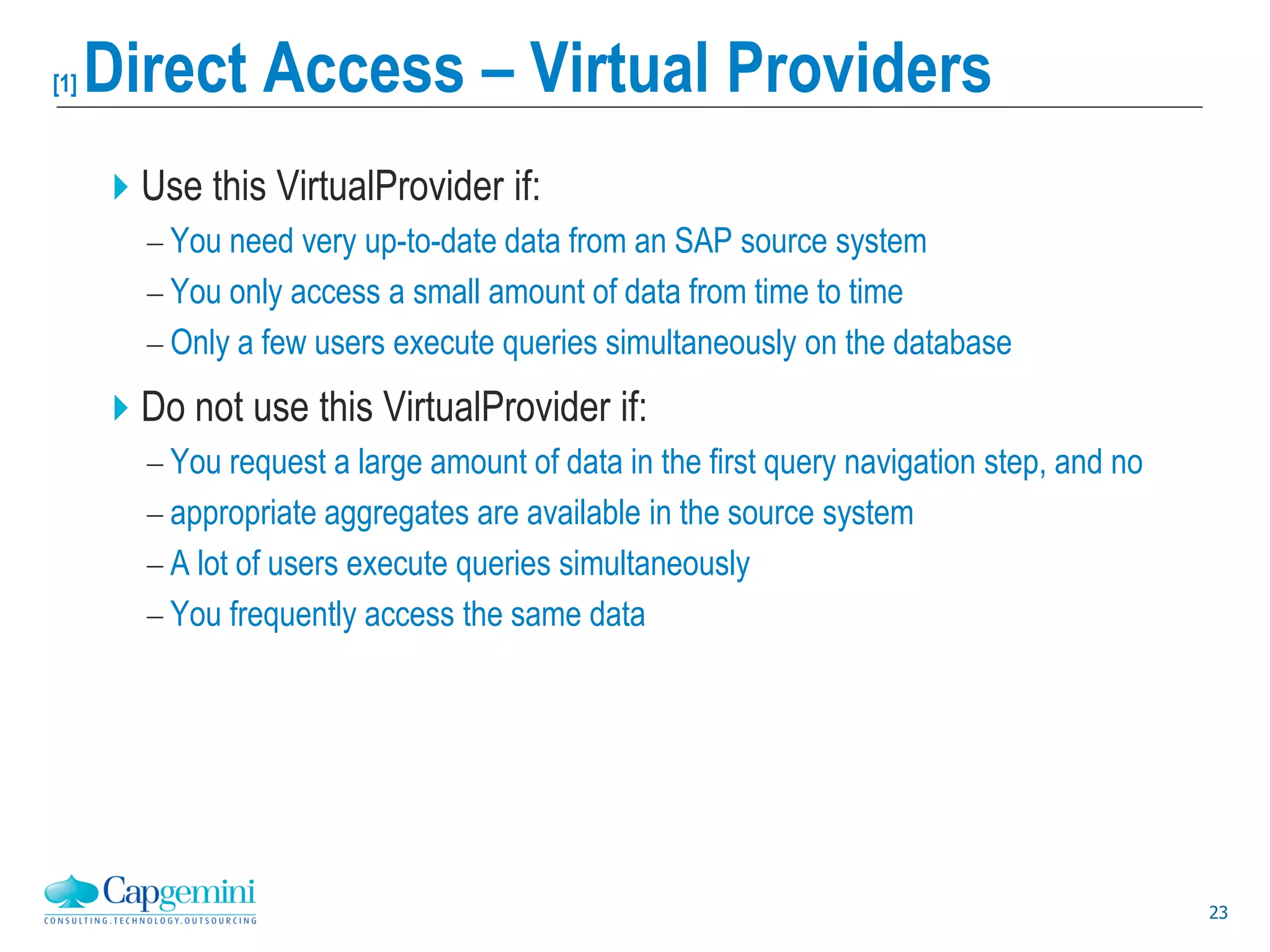 23
[1] Direct Access – Virtual Providers
Use this VirtualProvider if:
 You need very up-to-date data from an SAP source system
 You only access a small amount of data from time to time
 Only a few users execute queries simultaneously on the database
Do not use this VirtualProvider if:
 You request a large amount of data in the first query navigation step, and no
 appropriate aggregates are available in the source system
 A lot of users execute queries simultaneously
 You frequently access the same data
 