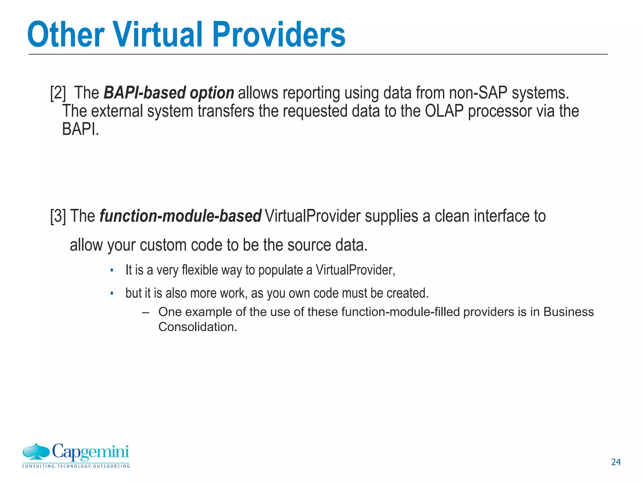 24
Other Virtual Providers
[2] The BAPI-based option allows reporting using data from non-SAP systems.
The external system transfers the requested data to the OLAP processor via the
BAPI.
[3] The function-module-based VirtualProvider supplies a clean interface to
allow your custom code to be the source data.
• It is a very flexible way to populate a VirtualProvider,
• but it is also more work, as you own code must be created.
– One example of the use of these function-module-filled providers is in Business
Consolidation.
 
