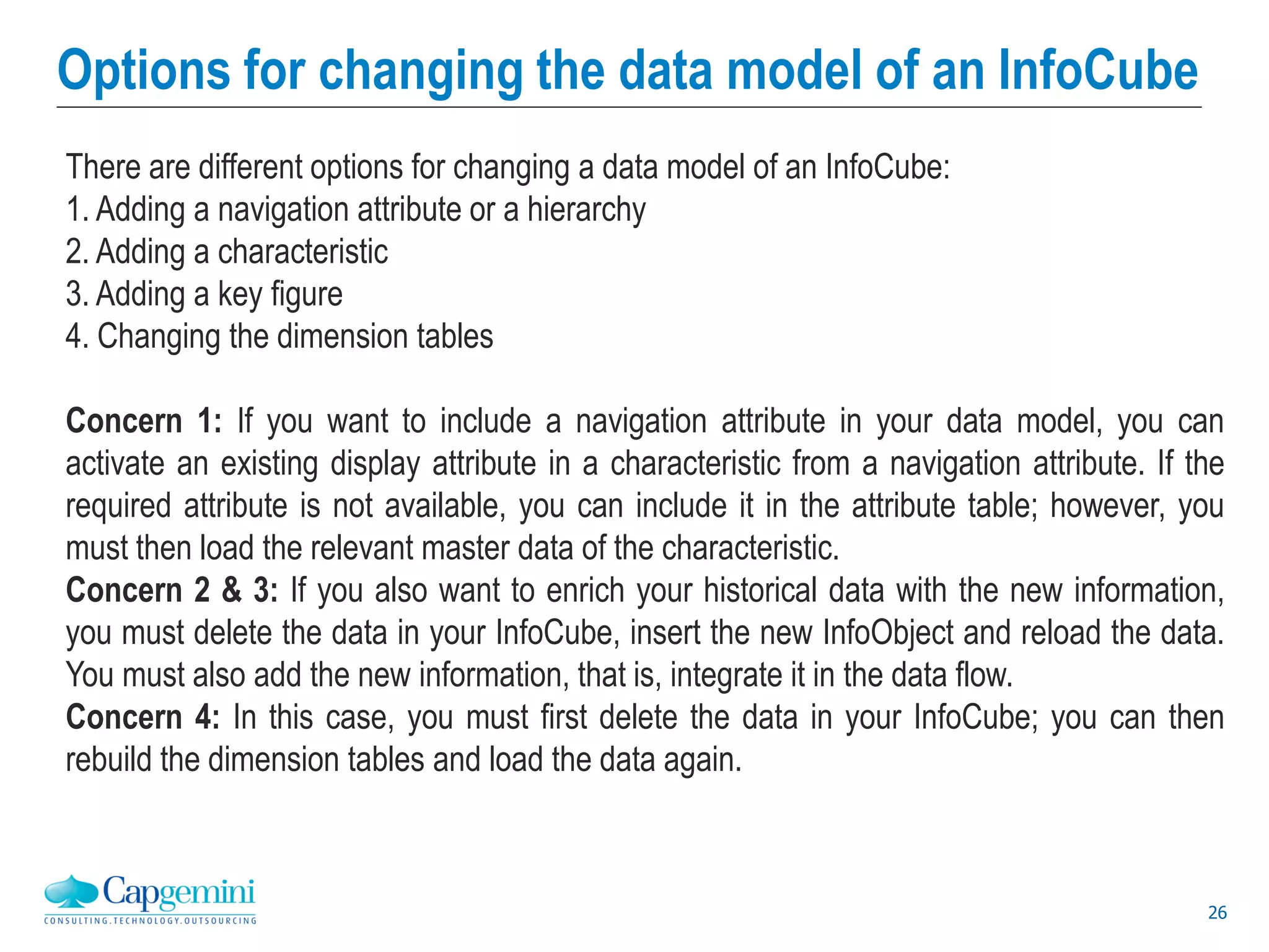26
Options for changing the data model of an InfoCube
There are different options for changing a data model of an InfoCube:
1. Adding a navigation attribute or a hierarchy
2. Adding a characteristic
3. Adding a key figure
4. Changing the dimension tables
Concern 1: If you want to include a navigation attribute in your data model, you can
activate an existing display attribute in a characteristic from a navigation attribute. If the
required attribute is not available, you can include it in the attribute table; however, you
must then load the relevant master data of the characteristic.
Concern 2 & 3: If you also want to enrich your historical data with the new information,
you must delete the data in your InfoCube, insert the new InfoObject and reload the data.
You must also add the new information, that is, integrate it in the data flow.
Concern 4: In this case, you must first delete the data in your InfoCube; you can then
rebuild the dimension tables and load the data again.
 