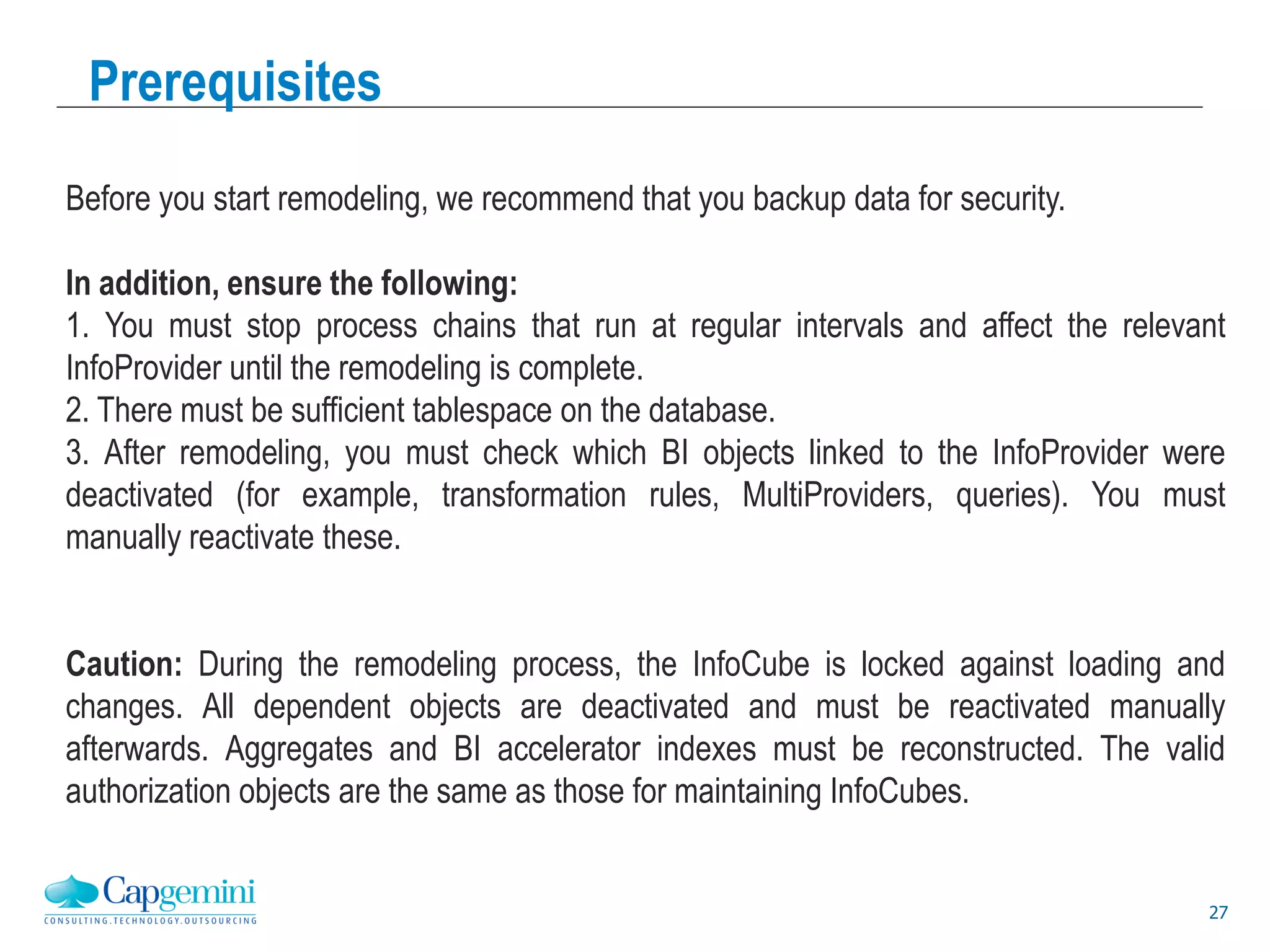27
Prerequisites
Before you start remodeling, we recommend that you backup data for security.
In addition, ensure the following:
1. You must stop process chains that run at regular intervals and affect the relevant
InfoProvider until the remodeling is complete.
2. There must be sufficient tablespace on the database.
3. After remodeling, you must check which BI objects linked to the InfoProvider were
deactivated (for example, transformation rules, MultiProviders, queries). You must
manually reactivate these.
Caution: During the remodeling process, the InfoCube is locked against loading and
changes. All dependent objects are deactivated and must be reactivated manually
afterwards. Aggregates and BI accelerator indexes must be reconstructed. The valid
authorization objects are the same as those for maintaining InfoCubes.
 