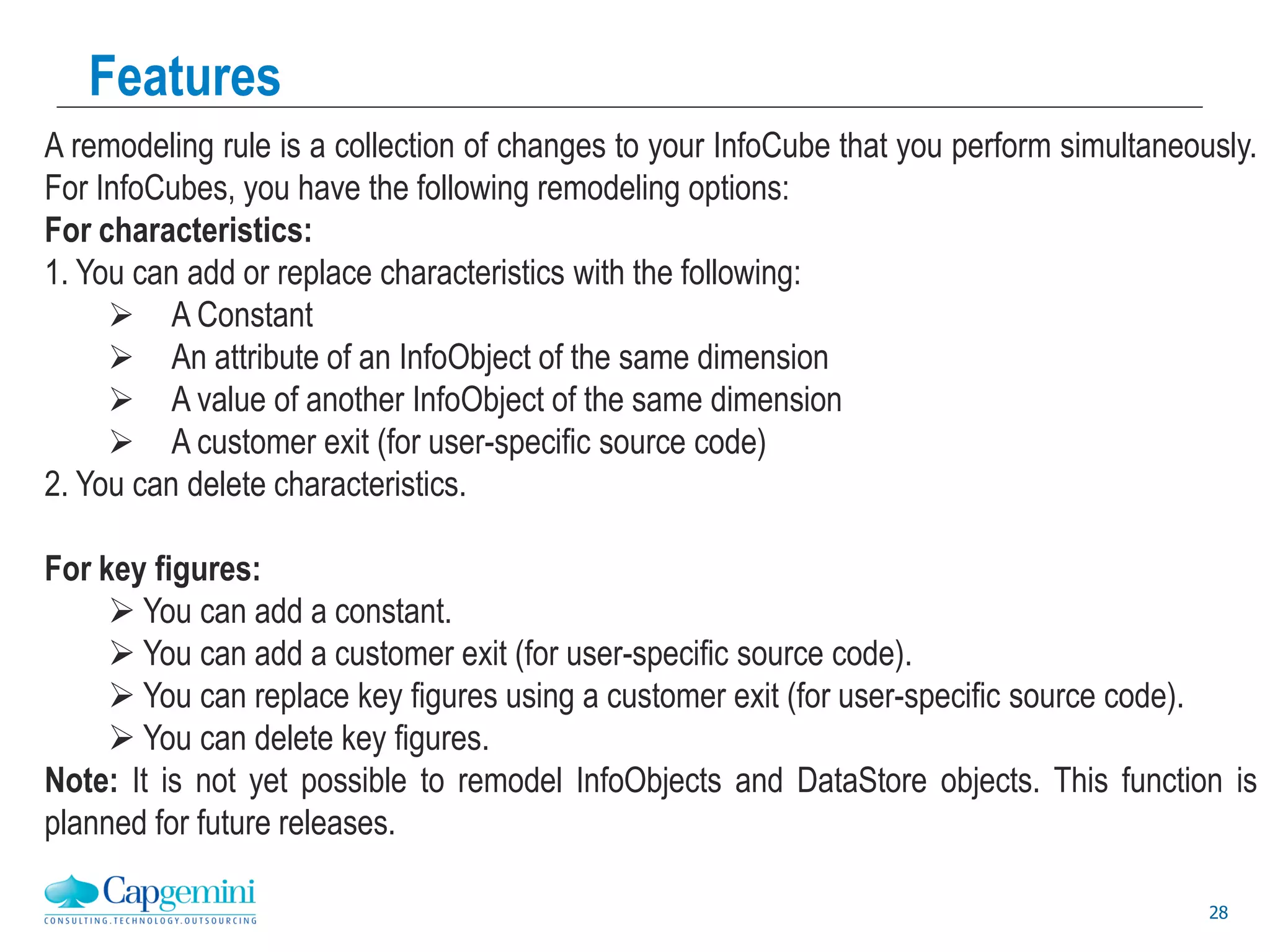 28
Features
A remodeling rule is a collection of changes to your InfoCube that you perform simultaneously.
For InfoCubes, you have the following remodeling options:
For characteristics:
1. You can add or replace characteristics with the following:
 A Constant
 An attribute of an InfoObject of the same dimension
 A value of another InfoObject of the same dimension
 A customer exit (for user-specific source code)
2. You can delete characteristics.
For key figures:
 You can add a constant.
 You can add a customer exit (for user-specific source code).
 You can replace key figures using a customer exit (for user-specific source code).
 You can delete key figures.
Note: It is not yet possible to remodel InfoObjects and DataStore objects. This function is
planned for future releases.
 