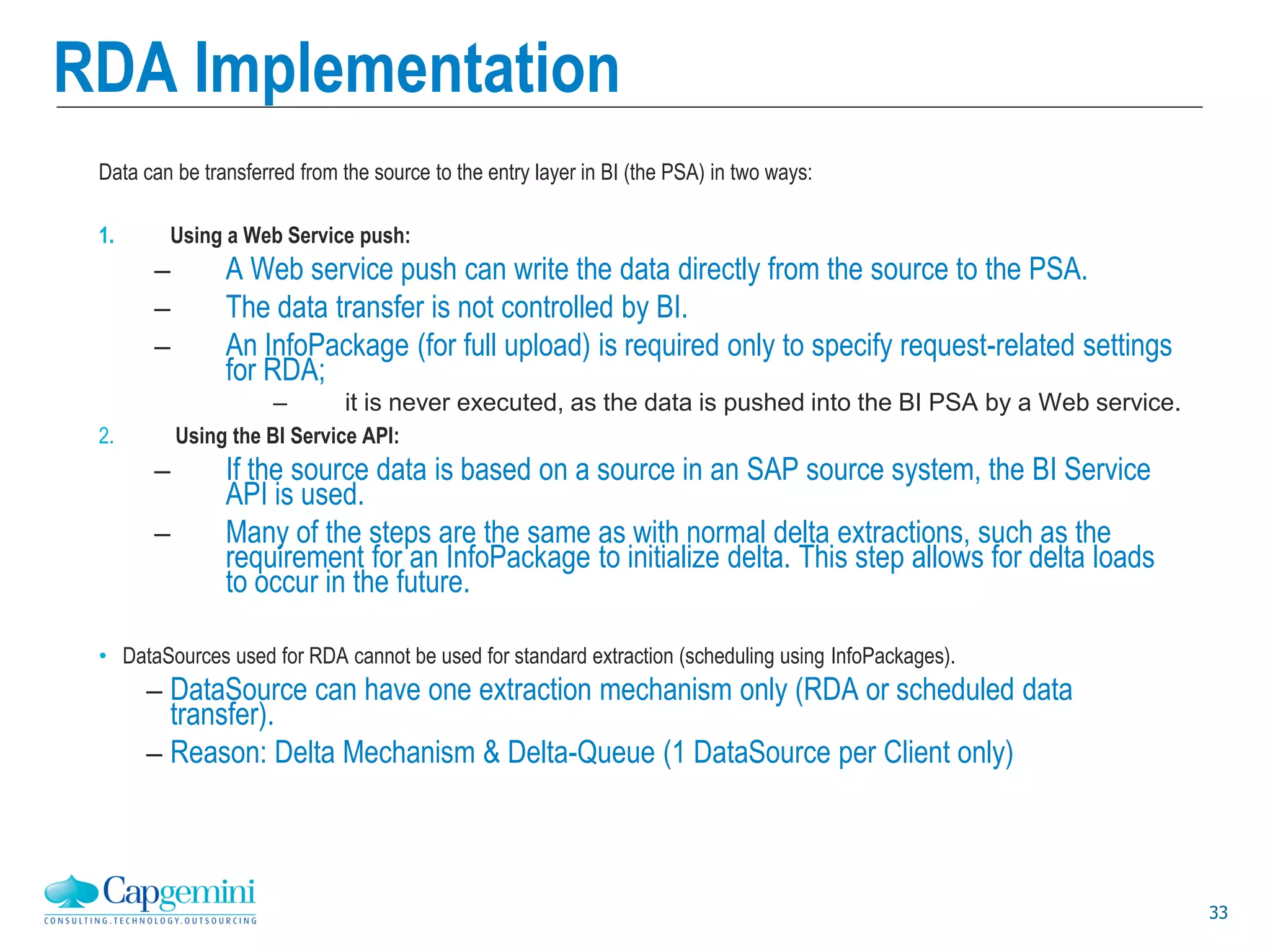 33
RDA Implementation
Data can be transferred from the source to the entry layer in BI (the PSA) in two ways:
1. Using a Web Service push:
– A Web service push can write the data directly from the source to the PSA.
– The data transfer is not controlled by BI.
– An InfoPackage (for full upload) is required only to specify request-related settings
for RDA;
– it is never executed, as the data is pushed into the BI PSA by a Web service.
2. Using the BI Service API:
– If the source data is based on a source in an SAP source system, the BI Service
API is used.
– Many of the steps are the same as with normal delta extractions, such as the
requirement for an InfoPackage to initialize delta. This step allows for delta loads
to occur in the future.
• DataSources used for RDA cannot be used for standard extraction (scheduling using InfoPackages).
– DataSource can have one extraction mechanism only (RDA or scheduled data
transfer).
– Reason: Delta Mechanism & Delta-Queue (1 DataSource per Client only)
 